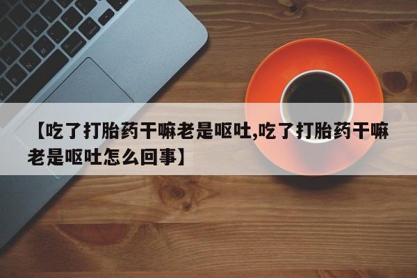 私下打胎药在线购买，【吃了打胎药干嘛老是呕吐,吃了打胎药干嘛老是呕吐怎么回事】