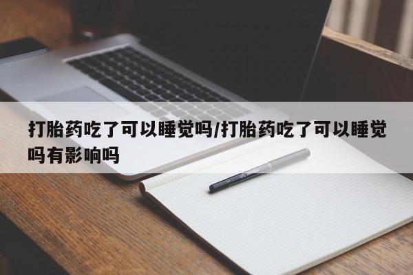 私下打胎药在线购买，打胎药吃了可以睡觉吗/打胎药吃了可以睡觉吗有影响吗