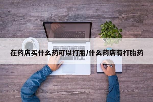 私下打胎药在线购买，在药店买什么药可以打胎/什么药店有打胎药