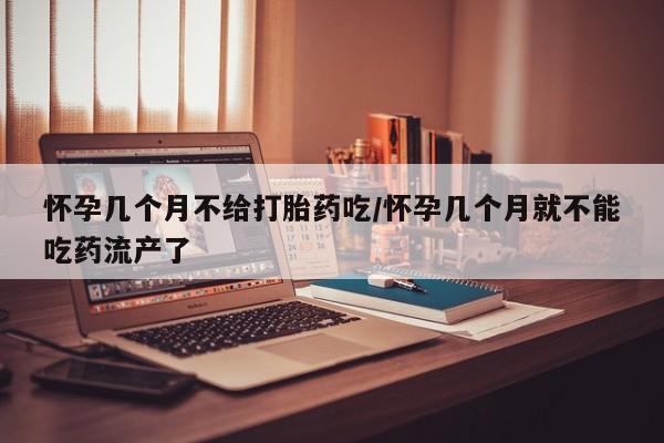 私下打胎药在线购买，怀孕几个月不给打胎药吃/怀孕几个月就不能吃药流产了