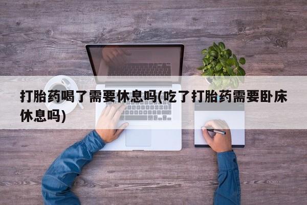 私下打胎药在线购买，打胎药喝了需要休息吗(吃了打胎药需要卧床休息吗)