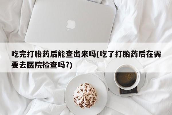 私下打胎药在线购买，吃完打胎药后能查出来吗(吃了打胎药后在需要去医院检查吗?)
