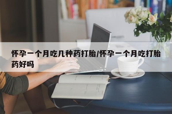 私下打胎药在线购买，怀孕一个月吃几种药打胎/怀孕一个月吃打胎药好吗