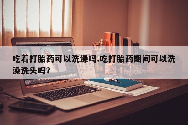 私下打胎药在线购买，吃着打胎药可以洗澡吗.吃打胎药期间可以洗澡洗头吗？