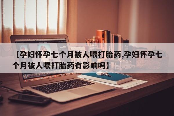 私下打胎药在线购买，【孕妇怀孕七个月被人喂打胎药,孕妇怀孕七个月被人喂打胎药有影响吗】