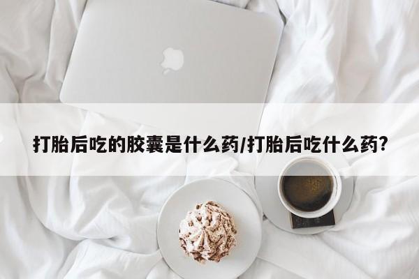 私下打胎药在线购买，打胎后吃的胶囊是什么药/打胎后吃什么药?