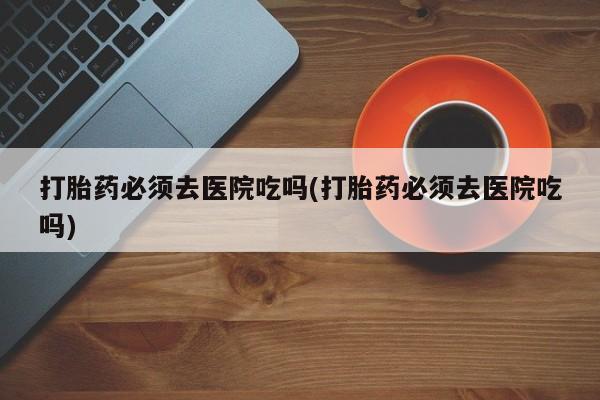 私下打胎药在线购买，打胎药必须去医院吃吗(打胎药必须去医院吃吗)