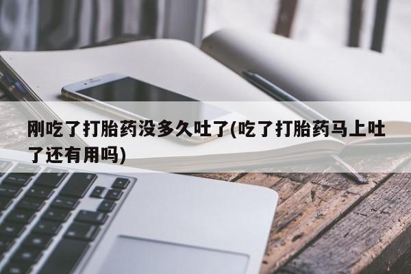 私下打胎药在线购买，刚吃了打胎药没多久吐了(吃了打胎药马上吐了还有用吗)