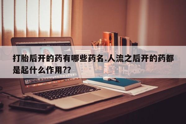 私下打胎药在线购买，打胎后开的药有哪些药名.人流之后开的药都是起什么作用?？