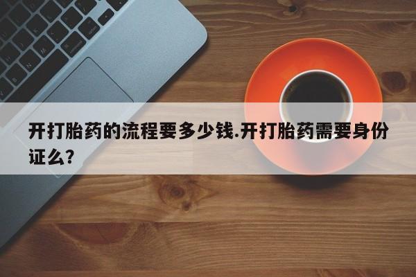 私下打胎药在线购买，开打胎药的流程要多少钱.开打胎药需要身份证么？