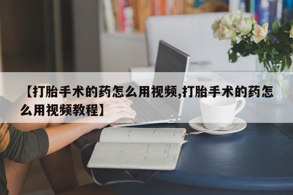 私下打胎药在线购买，【打胎手术的药怎么用视频,打胎手术的药怎么用视频教程】