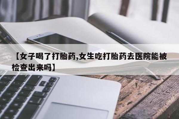 私下打胎药在线购买，【女子喝了打胎药,女生吃打胎药去医院能被检查出来吗】