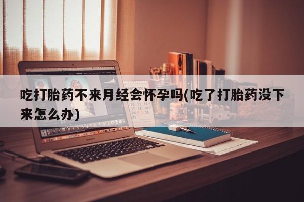 私下打胎药在线购买，吃打胎药不来月经会怀孕吗(吃了打胎药没下来怎么办)