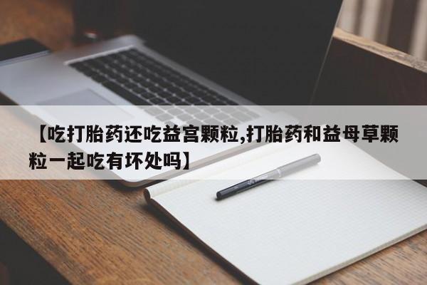 私下打胎药在线购买，【吃打胎药还吃益宫颗粒,打胎药和益母草颗粒一起吃有坏处吗】