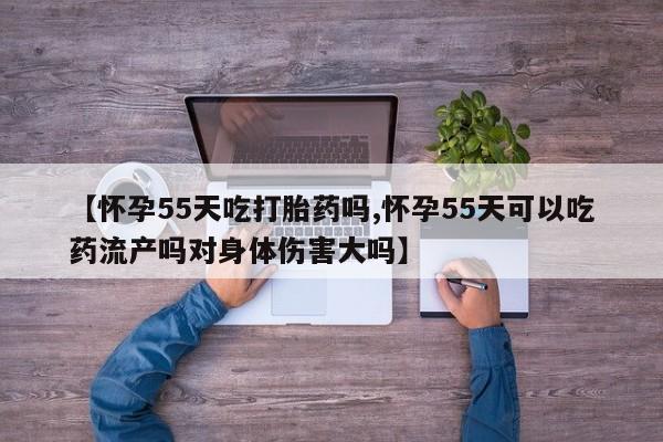 私下打胎药在线购买，【怀孕55天吃打胎药吗,怀孕55天可以吃药流产吗对身体伤害大吗】