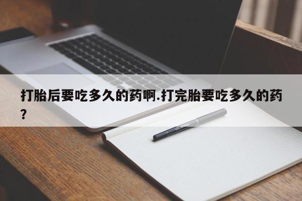 私下打胎药在线购买，打胎后要吃多久的药啊.打完胎要吃多久的药？