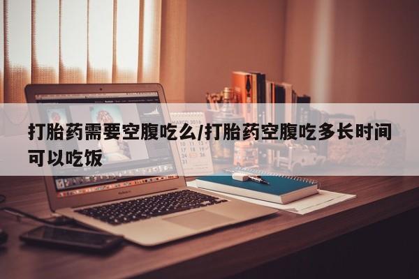 私下打胎药在线购买，打胎药需要空腹吃么/打胎药空腹吃多长时间可以吃饭