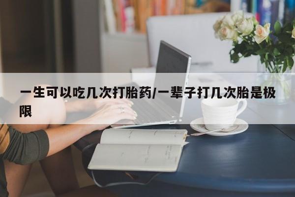 私下打胎药在线购买，一生可以吃几次打胎药/一辈子打几次胎是极限