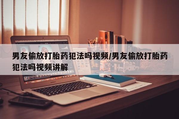 私下打胎药在线购买，男友偷放打胎药犯法吗视频/男友偷放打胎药犯法吗视频讲解