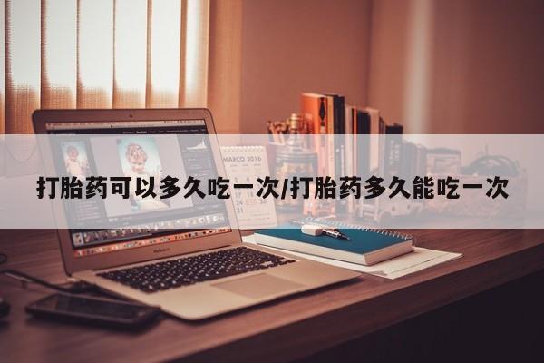 私下打胎药在线购买，打胎药可以多久吃一次/打胎药多久能吃一次