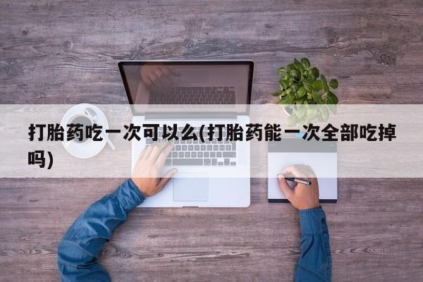 私下打胎药在线购买，打胎药吃一次可以么(打胎药能一次全部吃掉吗)