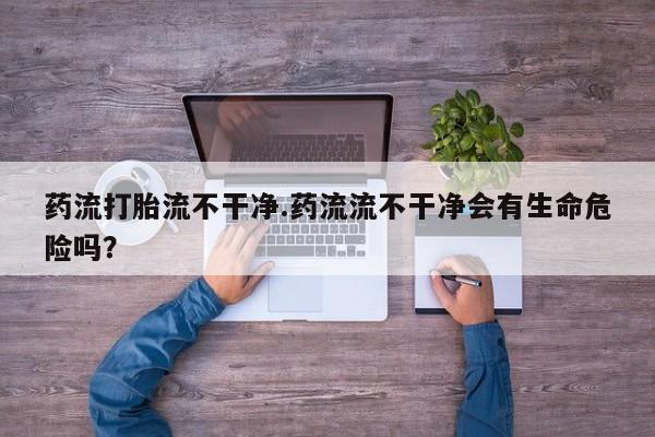 私下打胎药在线购买，药流打胎流不干净.药流流不干净会有生命危险吗？