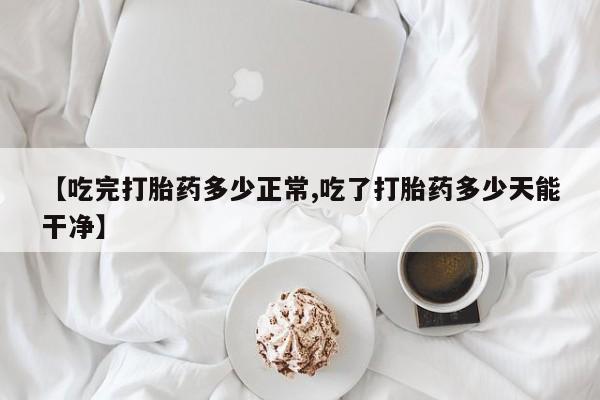 私下打胎药在线购买，【吃完打胎药多少正常,吃了打胎药多少天能干净】