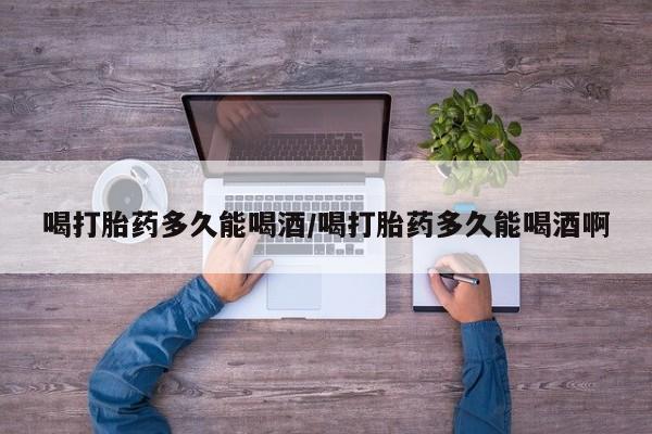 私下打胎药在线购买，喝打胎药多久能喝酒/喝打胎药多久能喝酒啊
