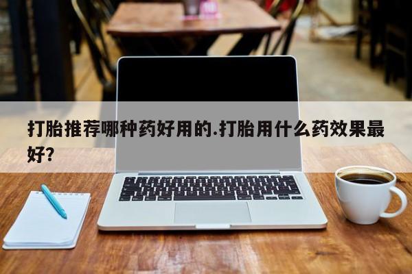 私下打胎药在线购买，打胎推荐哪种药好用的.打胎用什么药效果最好？