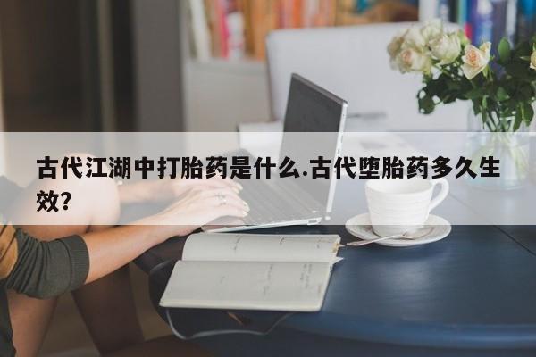 私下打胎药在线购买，古代江湖中打胎药是什么.古代堕胎药多久生效？