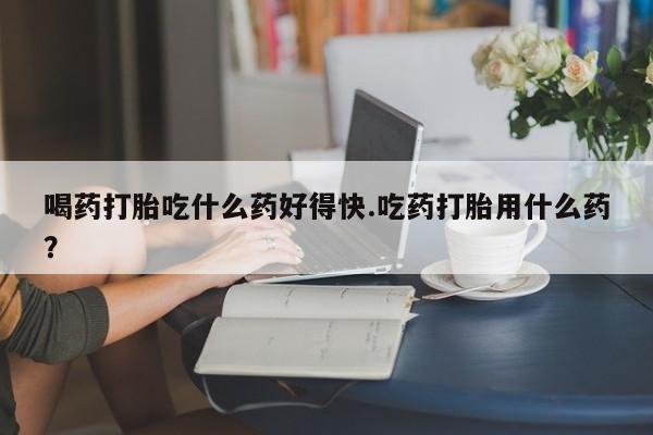 私下打胎药在线购买，喝药打胎吃什么药好得快.吃药打胎用什么药？