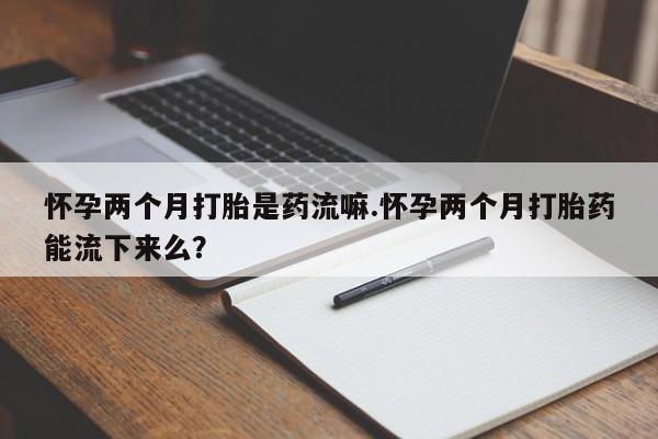 私下打胎药在线购买，怀孕两个月打胎是药流嘛.怀孕两个月打胎药能流下来么？