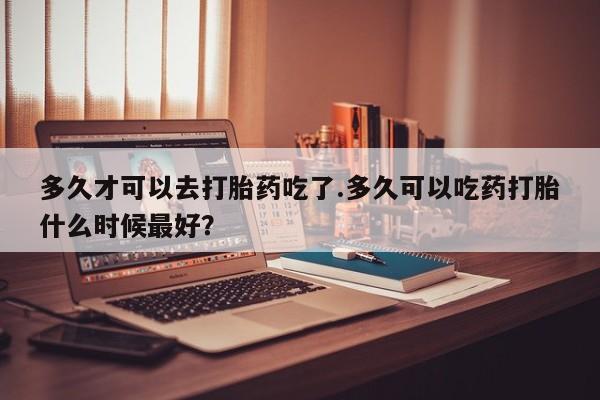 私下打胎药在线购买，多久才可以去打胎药吃了.多久可以吃药打胎什么时候最好？