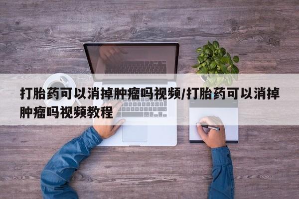 私下打胎药在线购买，打胎药可以消掉肿瘤吗视频/打胎药可以消掉肿瘤吗视频教程