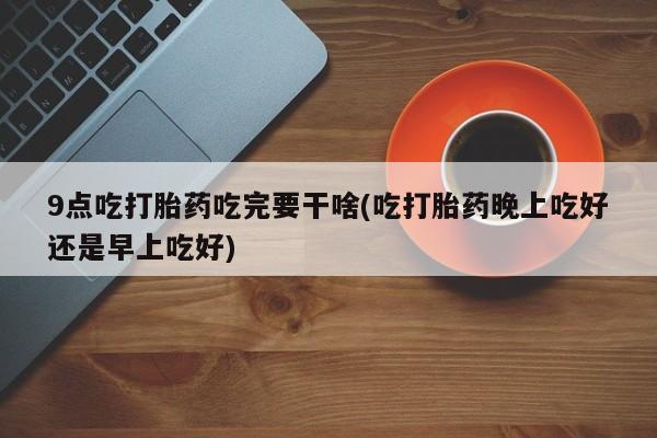私下打胎药在线购买，9点吃打胎药吃完要干啥(吃打胎药晚上吃好还是早上吃好)
