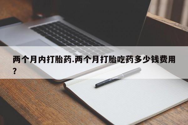 私下打胎药在线购买，两个月内打胎药.两个月打胎吃药多少钱费用？