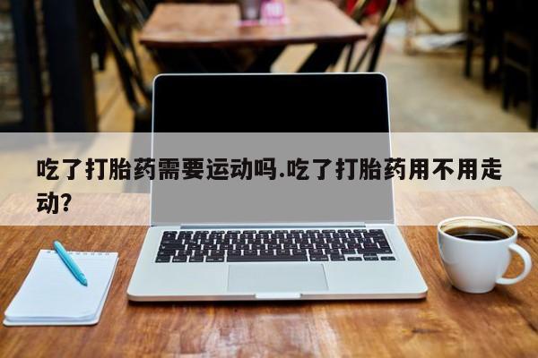 私下打胎药在线购买,吃了打胎药需要运动吗.吃了打胎药用不用走动?