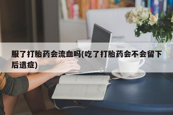 私下打胎药在线购买,服了打胎药会流血吗(吃了打胎药会不会留下后遗症)