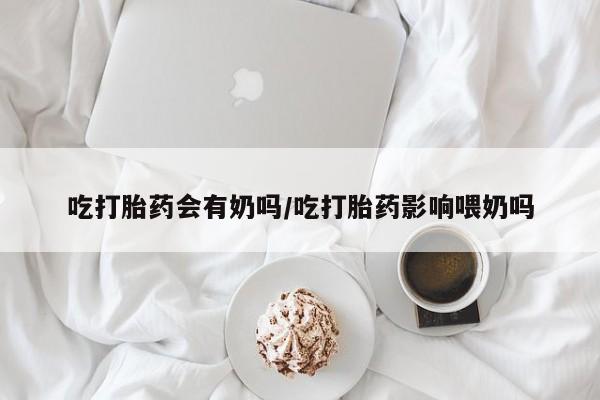 私下打胎药在线购买,吃打胎药会有奶吗/吃打胎药影响喂奶吗