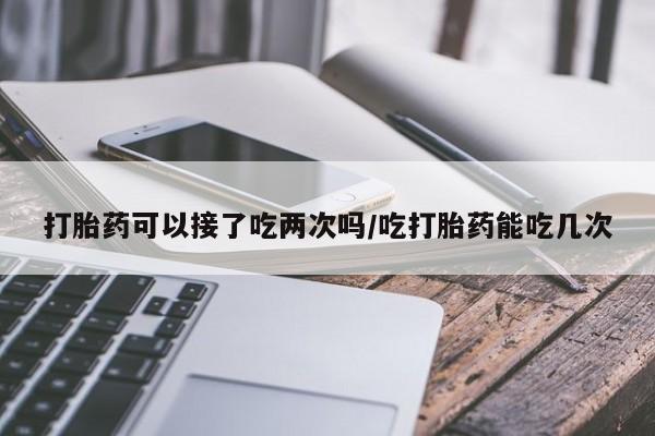 私下打胎药在线购买，打胎药可以接了吃两次吗/吃打胎药能吃几次