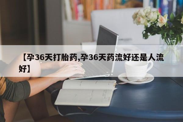 私下打胎药在线购买，【孕36天打胎药,孕36天药流好还是人流好】