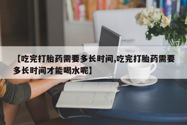 私下打胎药在线购买，【吃完打胎药需要多长时间,吃完打胎药需要多长时间才能喝水呢】