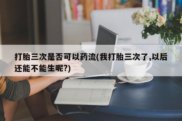 私下打胎药在线购买,打胎三次是否可以药流(我打胎三次了,以后还能不能生呢?)