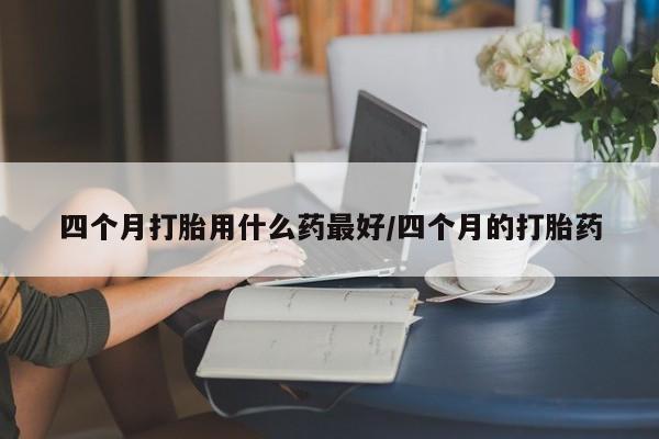私下打胎药在线购买,四个月打胎用什么药最好/四个月的打胎药
