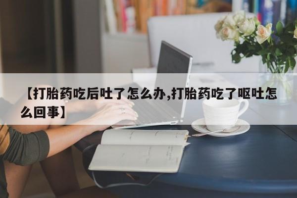 私下打胎药在线购买，【打胎药吃后吐了怎么办,打胎药吃了呕吐怎么回事】