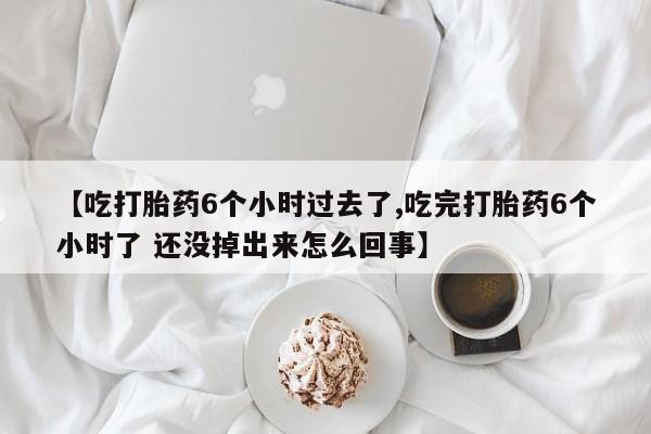 私下打胎药在线购买，【吃打胎药6个小时过去了,吃完打胎药6个小时了 还没掉出来怎么回事】