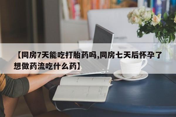 私下打胎药在线购买，【同房7天能吃打胎药吗,同房七天后怀孕了想做药流吃什么药】