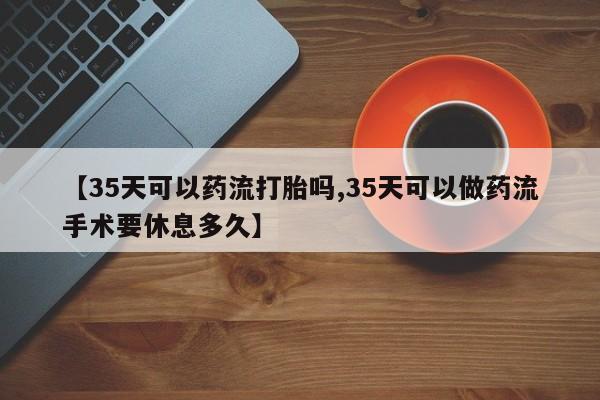 私下打胎药在线购买,【35天可以药流打胎吗,35天可以做药流手术要休息多久】