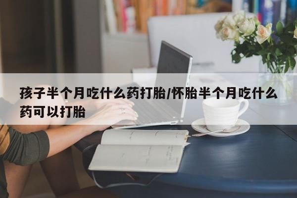 私下打胎药在线购买,孩子半个月吃什么药打胎/怀胎半个月吃什么药可以打胎
