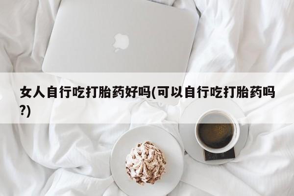私下打胎药在线购买,女人自行吃打胎药好吗(可以自行吃打胎药吗?)
